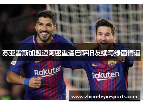 苏亚雷斯加盟迈阿密重逢巴萨旧友续写绿茵情谊 苏亚雷斯加盟迈阿密重逢巴萨旧友续写绿茵情谊
