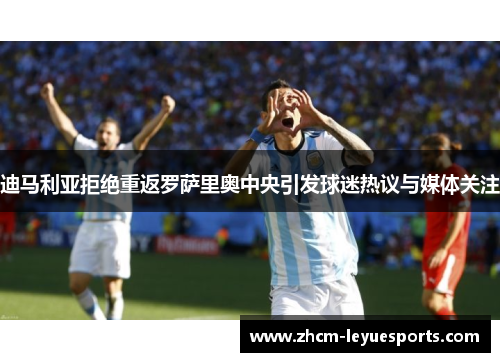 迪马利亚拒绝重返罗萨里奥中央引发球迷热议与媒体关注 迪马利亚拒绝重返罗萨里奥中央引发球迷热议与媒体关注