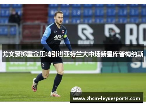 尤文豪掷重金压哨引进亚特兰大中场新星库普梅纳斯 尤文豪掷重金压哨引进亚特兰大中场新星库普梅纳斯